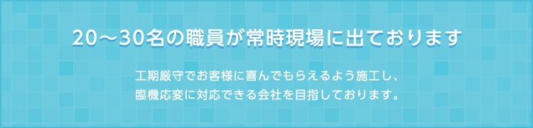 20～30名の職員が常時現場に出ております。工期厳守でお客様に喜んでもらえるよう施工し、臨機応変に対応できる会社を目指しております。