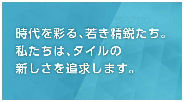 時代を彩る、若き精鋭たち。私たちは、タイルの新しさを追求します。