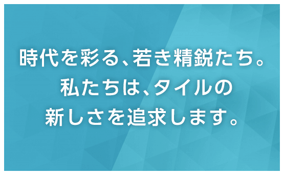 時代を彩る、若き精鋭たち。私たちは、タイルの新しさを追求します。